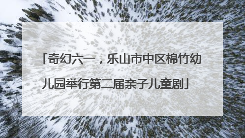 奇幻六一，乐山市中区棉竹幼儿园举行第二届亲子儿童剧