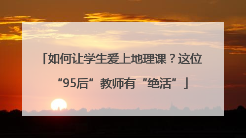 如何让学生爱上地理课？这位“95后”教师有“绝活”