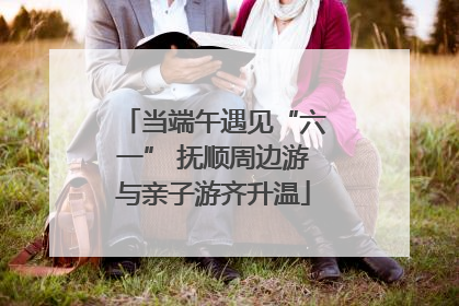 当端午遇见“六一” 抚顺周边游与亲子游齐升温