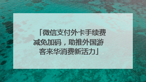 微信支付外卡手续费减免加码，助推外国游客来华消费新活力