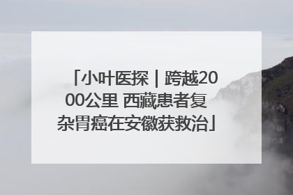 小叶医探｜跨越2000公里 西藏患者复杂胃癌在安徽获救治