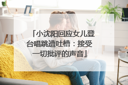 小沈阳回应女儿登台唱跳遭吐槽：接受一切批评的声音