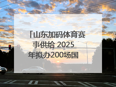 山东加码体育赛事供给 2025年拟办200场国家级以上赛事