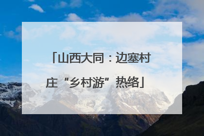 山西大同：边塞村庄“乡村游”热络