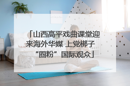 山西高平戏曲课堂迎来海外华媒 上党梆子“圈粉”国际观众