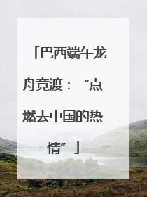 巴西端午龙舟竞渡：“点燃去中国的热情”
