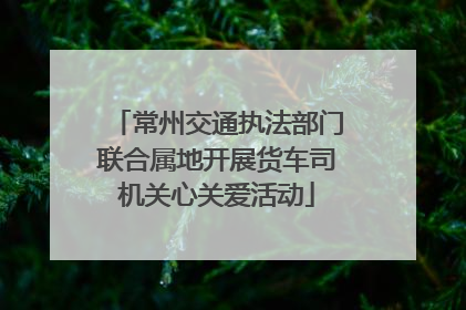 常州交通执法部门联合属地开展货车司机关心关爱活动