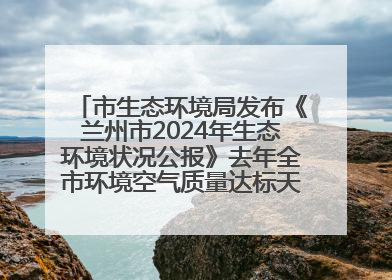 市生态环境局发布《兰州市2024年生态环境状况公报》去年全市环境空气质量达标天数301天