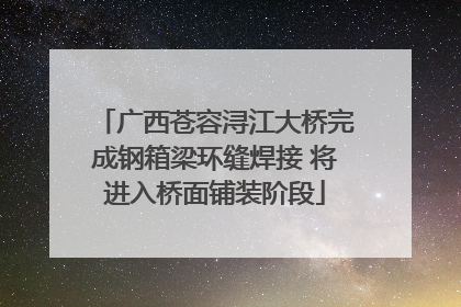 广西苍容浔江大桥完成钢箱梁环缝焊接 将进入桥面铺装阶段