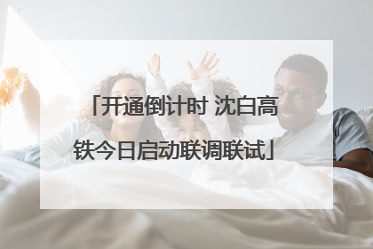 开通倒计时 沈白高铁今日启动联调联试
