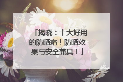 揭晓：十大好用的防晒霜！防晒效果与安全兼具！