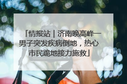 情报站｜济南晚高峰一男子突发疾病倒地，热心市民跪地接力施救