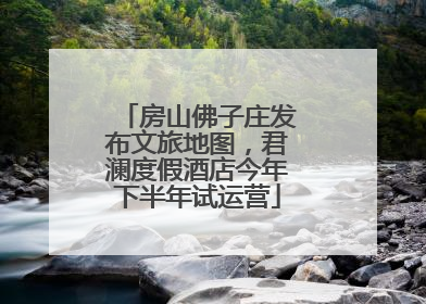 房山佛子庄发布文旅地图，君澜度假酒店今年下半年试运营