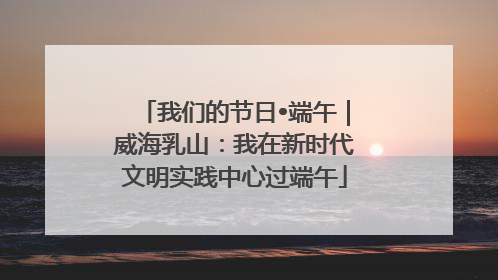 我们的节日•端午｜威海乳山：我在新时代文明实践中心过端午