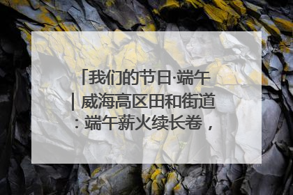 我们的节日·端午｜威海高区田和街道：端午薪火续长卷，邻里馨香聚暖流