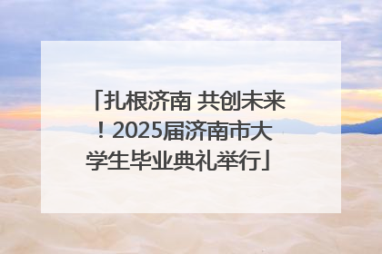 扎根济南 共创未来！2025届济南市大学生毕业典礼举行