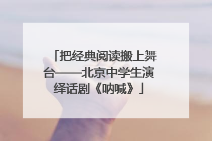 把经典阅读搬上舞台——北京中学生演绎话剧《呐喊》