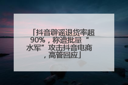 抖音辟谣退货率超90%，称遭批量“水军”攻击抖音电商，高管回应