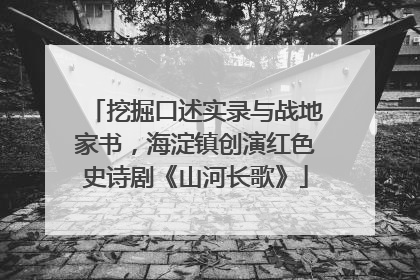 挖掘口述实录与战地家书，海淀镇创演红色史诗剧《山河长歌》