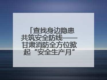 查找身边隐患 共筑安全防线——甘肃消防全方位掀起“安全生产月”活动热潮