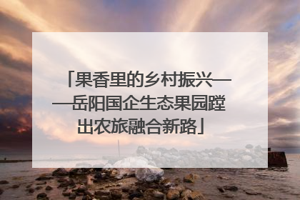 果香里的乡村振兴——岳阳国企生态果园蹚出农旅融合新路