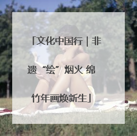 文化中国行｜非遗“绘”烟火 绵竹年画焕新生