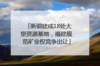 新疆建成18处大型资源基地，福建规范矿业权竞争出让