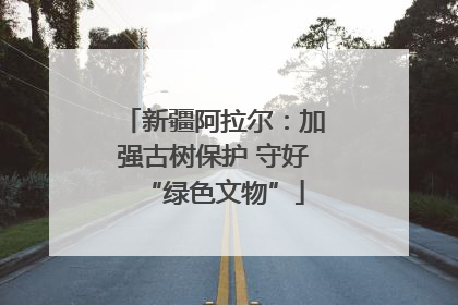 新疆阿拉尔：加强古树保护 守好“绿色文物”