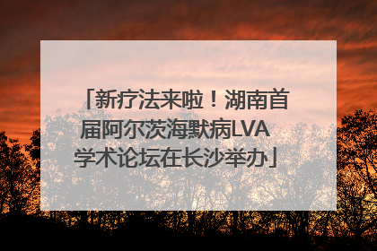 新疗法来啦！湖南首届阿尔茨海默病LVA学术论坛在长沙举办
