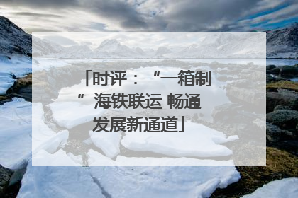 时评：“一箱制”海铁联运 畅通发展新通道