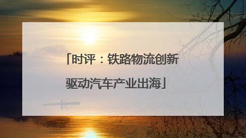 时评：铁路物流创新驱动汽车产业出海