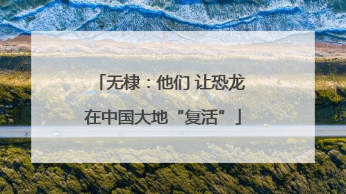 无棣：他们 让恐龙在中国大地“复活”