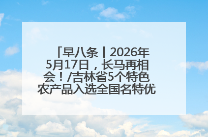 早八条丨2026年5月17日，长马再相会！/吉林省5个特色农产品入选全国名特优新农产品名录