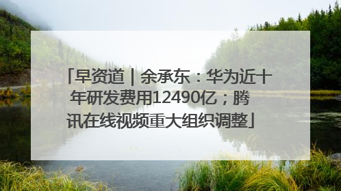 早资道｜余承东：华为近十年研发费用12490亿；腾讯在线视频重大组织调整