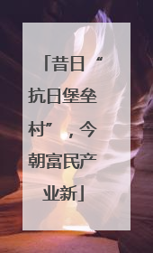 昔日“抗日堡垒村”，今朝富民产业新