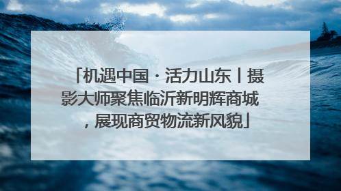 机遇中国・活力山东丨摄影大师聚焦临沂新明辉商城，展现商贸物流新风貌