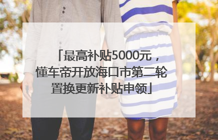 最高补贴5000元，懂车帝开放海口市第二轮置换更新补贴申领