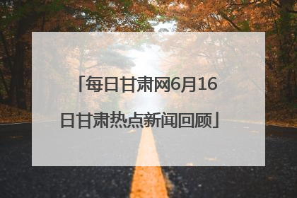 每日甘肃网6月16日甘肃热点新闻回顾