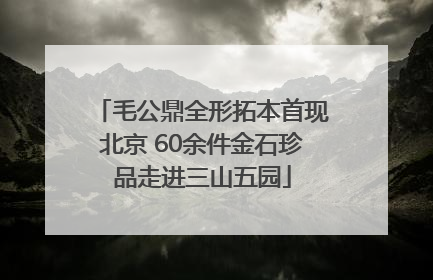 毛公鼎全形拓本首现北京 60余件金石珍品走进三山五园