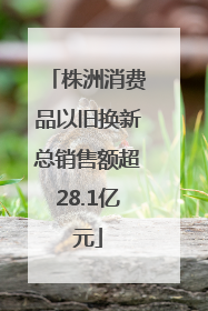 株洲消费品以旧换新总销售额超28.1亿元