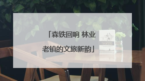 森铁回响 林业老镇的文旅新韵