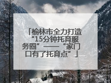 榆林市全力打造“15分钟托育服务圈”——“家门口有了托育点”