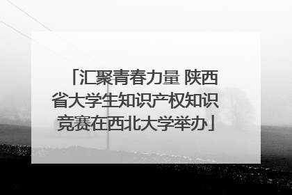 汇聚青春力量 陕西省大学生知识产权知识竞赛在西北大学举办