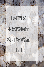 河南又一重磅博物馆将开馆试运行