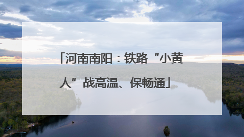 河南南阳:铁路“小黄人”战高温、保畅通