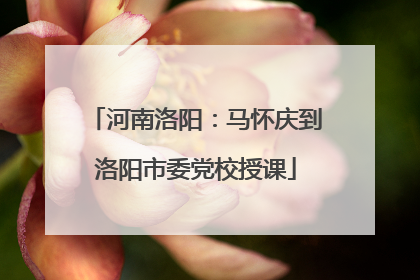 河南洛阳：马怀庆到洛阳市委党校授课