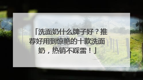 洗面奶什么牌子好？推荐好用到惊艳的十款洗面奶，热销不踩雷！