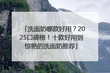 洗面奶哪款好用？2025口碑榜！十款好用到惊艳的洗面奶推荐