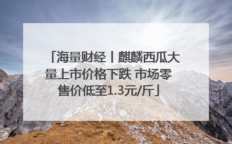 海量财经丨麒麟西瓜大量上市价格下跌 市场零售价低至1.3元/斤