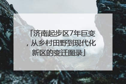 济南起步区7年巨变，从乡村田野到现代化新区的变迁图录